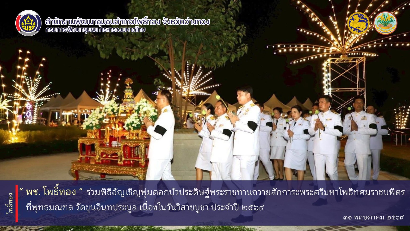 พช.โพธิ์ทอง ร่วมพิธีอัญเชิญพุ่มดอกบัวประดิษฐ์พระราชทานถวายสักการะพระศรีมหาโพธิทศมราชบพิตร ที่พุทธมณฑล วัดขุนอินทประมูล เนื่องในวันวิสาขบูชา ประจำปี 2569
